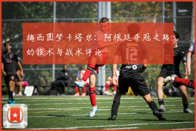 梅西圆梦卡塔尔：阿根廷夺冠之路的技术与战术评论