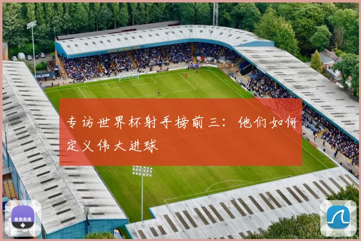 专访世界杯射手榜前三：他们如何定义伟大进球
