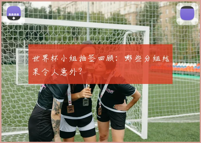 世界杯小组抽签回顾：哪些分组结果令人意外？