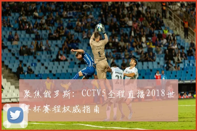 聚焦俄罗斯：CCTV5全程直播2018世界杯赛程权威指南