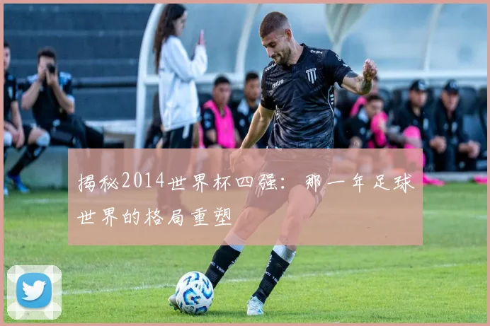 揭秘2014世界杯四强：那一年足球世界的格局重塑
