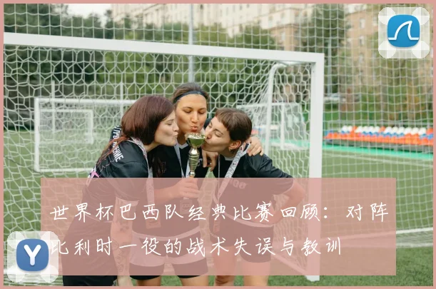 世界杯巴西队经典比赛回顾：对阵比利时一役的战术失误与教训