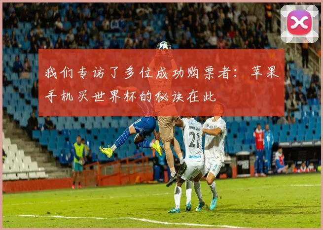 我们专访了多位成功购票者：苹果手机买世界杯的秘诀在此