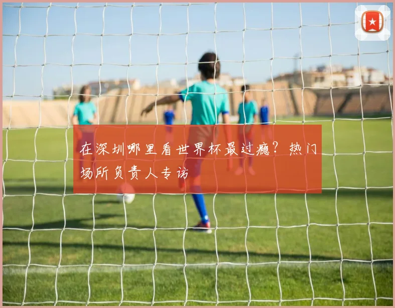 在深圳哪里看世界杯最过瘾？热门场所负责人专访