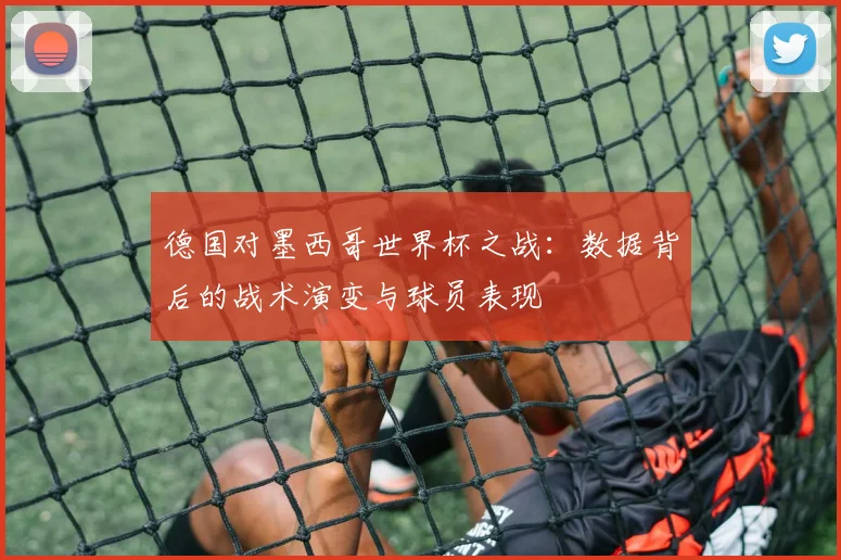 德国对墨西哥世界杯之战：数据背后的战术演变与球员表现