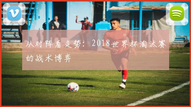 从对阵看走势:2018世界杯淘汰赛的战术博弈