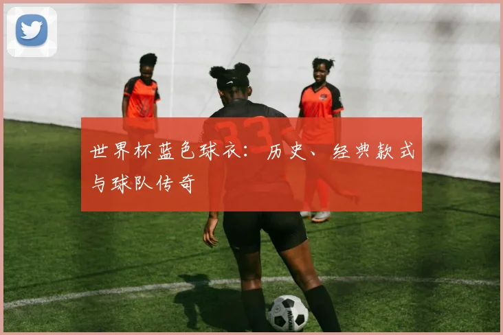 世界杯蓝色球衣:历史、经典款式与球队传奇