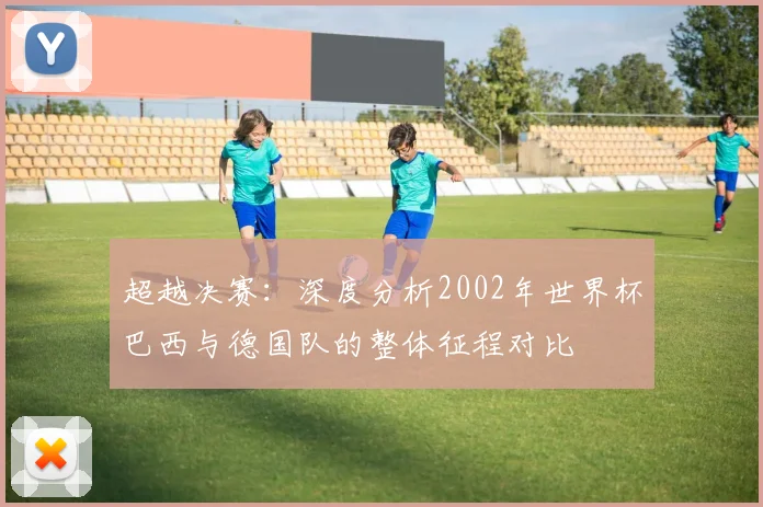 超越决赛:深度分析2002年世界杯巴西与德国队的整体征程对比