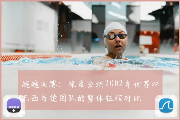 超越决赛：深度分析2002年世界杯巴西与德国队的整体征程对比