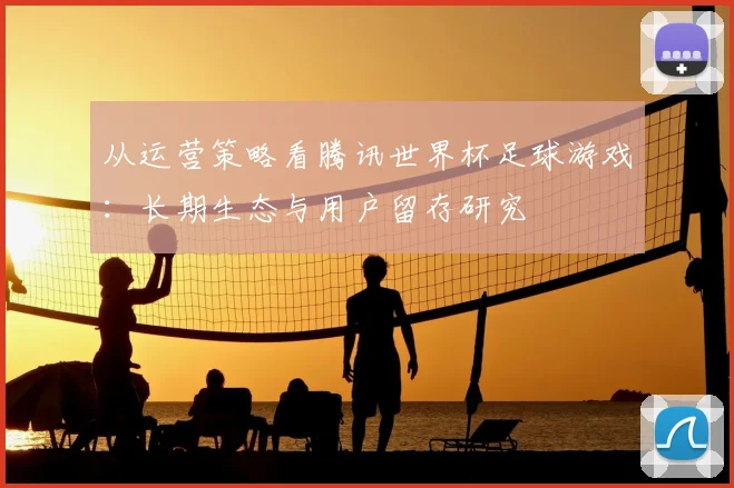 从运营策略看腾讯世界杯足球游戏：长期生态与用户留存研究