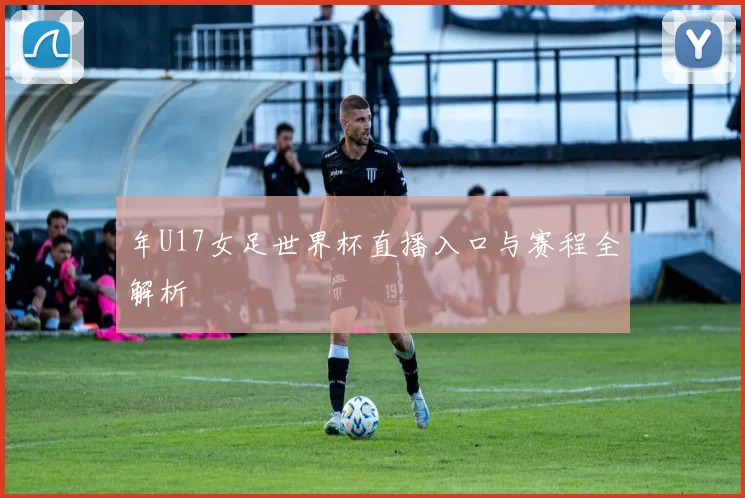 年U17女足世界杯直播入口与赛程全解析