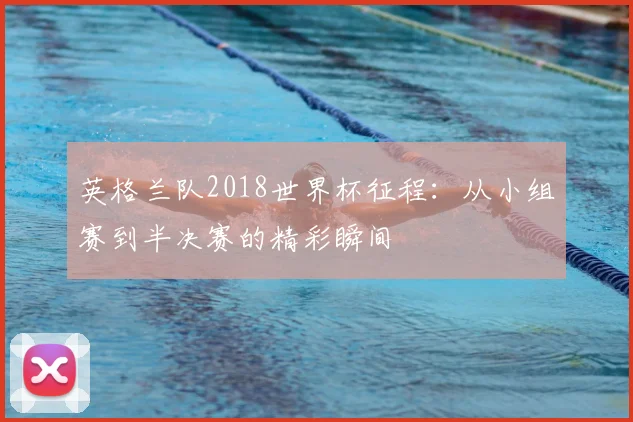 英格兰队2018世界杯征程:从小组赛到半决赛的精彩瞬间