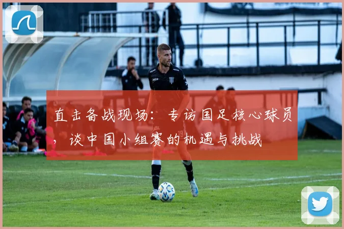 直击备战现场：专访国足核心球员，谈中国小组赛的机遇与挑战