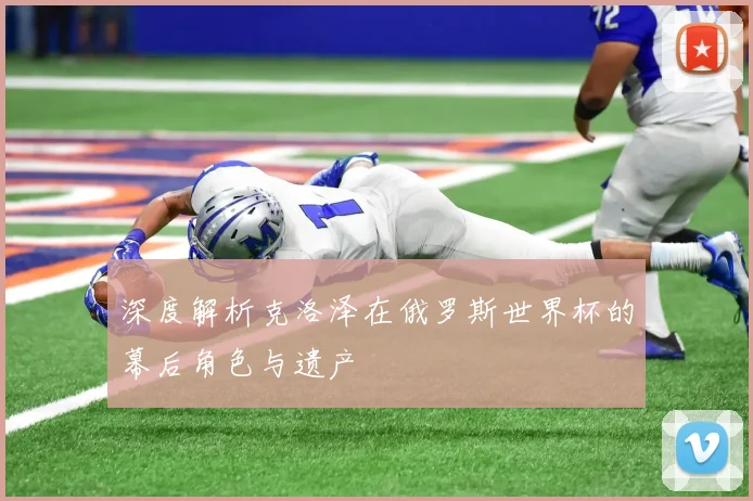 深度解析克洛泽在俄罗斯世界杯的幕后角色与遗产