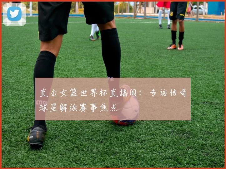 直击女篮世界杯直播间：专访传奇球星解读赛事焦点