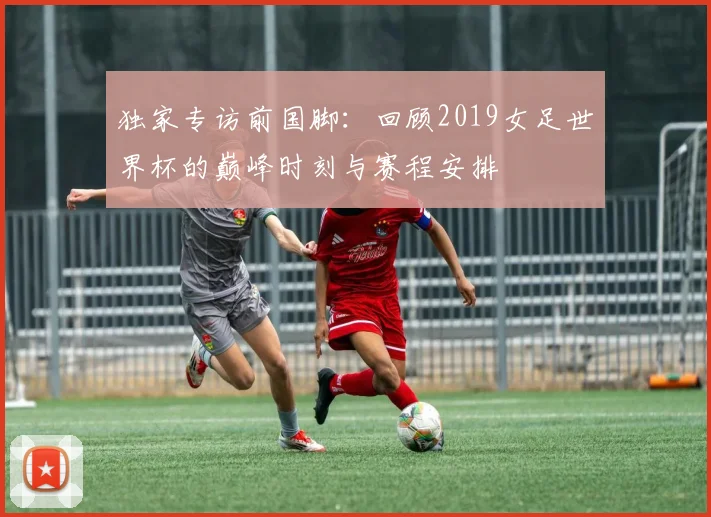 独家专访前国脚:回顾2019女足世界杯的巅峰时刻与赛程安排