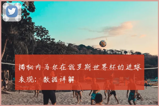 揭秘内马尔在俄罗斯世界杯的进球表现:数据详解