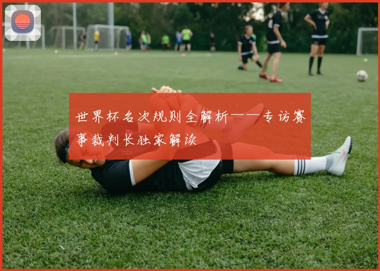 世界杯名次规则全解析——专访赛事裁判长独家解读