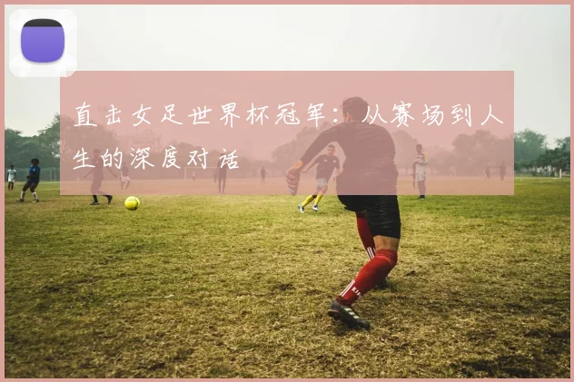 直击女足世界杯冠军：从赛场到人生的深度对话