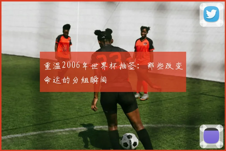 重温2006年世界杯抽签:那些改变命运的分组瞬间