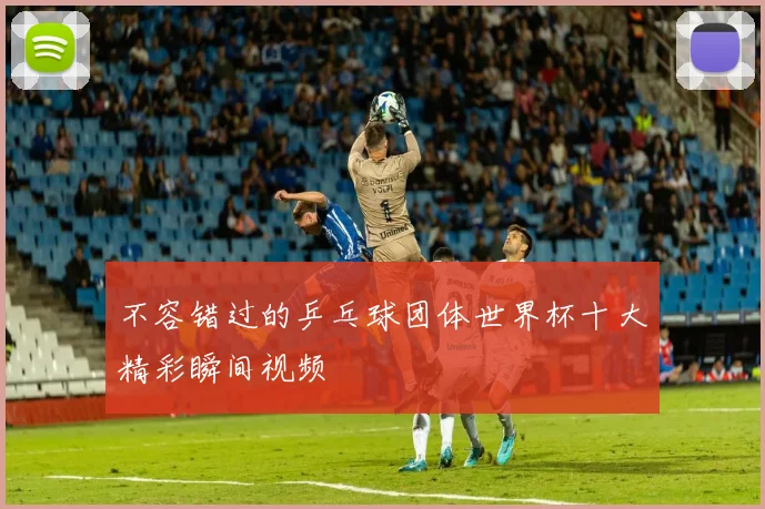 不容错过的乒乓球团体世界杯十大精彩瞬间视频
