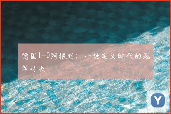 德国1-0阿根廷：一场定义时代的冠军对决