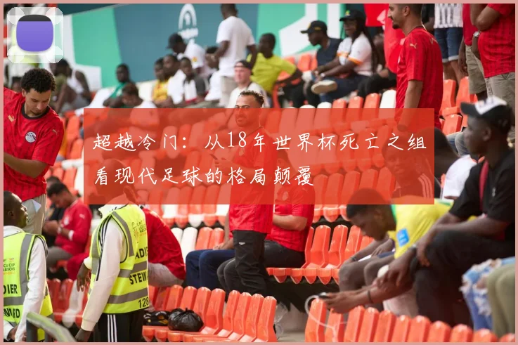 超越冷门:从18年世界杯死亡之组看现代足球的格局颠覆