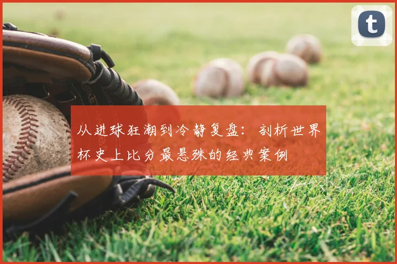从进球狂潮到冷静复盘：剖析世界杯史上比分最悬殊的经典案例