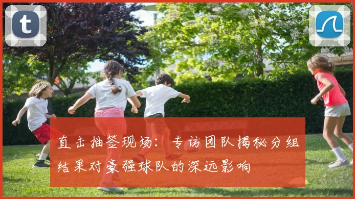 直击抽签现场：专访团队揭秘分组结果对豪强球队的深远影响