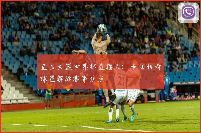直击女篮世界杯直播间：专访传奇球星解读赛事焦点