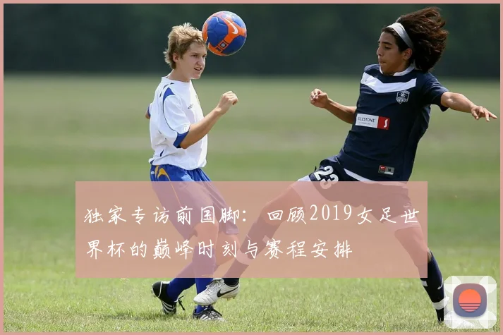 独家专访前国脚:回顾2019女足世界杯的巅峰时刻与赛程安排
