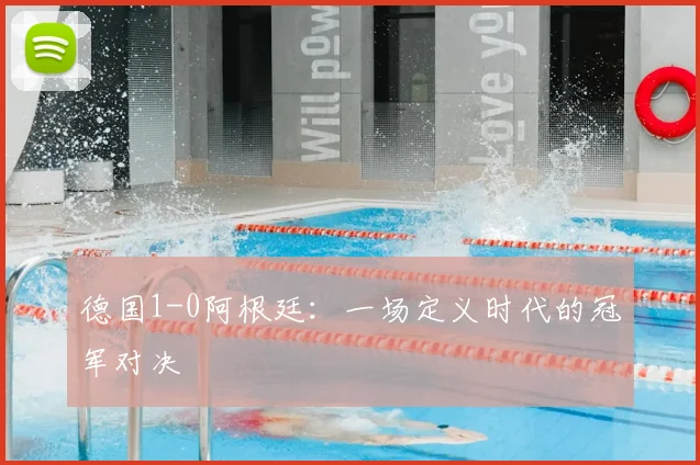 德国1-0阿根廷：一场定义时代的冠军对决
