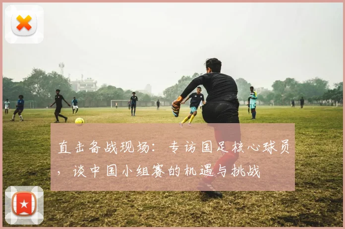 直击备战现场：专访国足核心球员，谈中国小组赛的机遇与挑战