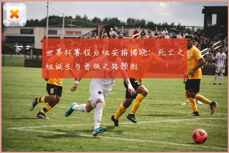 世界杯赛程分组安排揭晓：死亡之组诞生与晋级之路预测