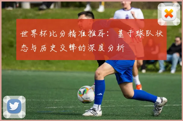 世界杯比分精准推荐：基于球队状态与历史交锋的深度分析