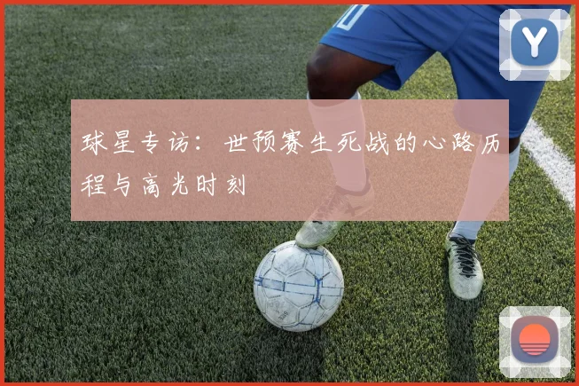 球星专访:世预赛生死战的心路历程与高光时刻