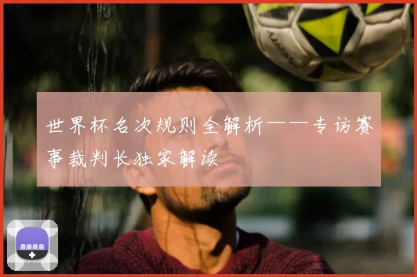 世界杯名次规则全解析——专访赛事裁判长独家解读