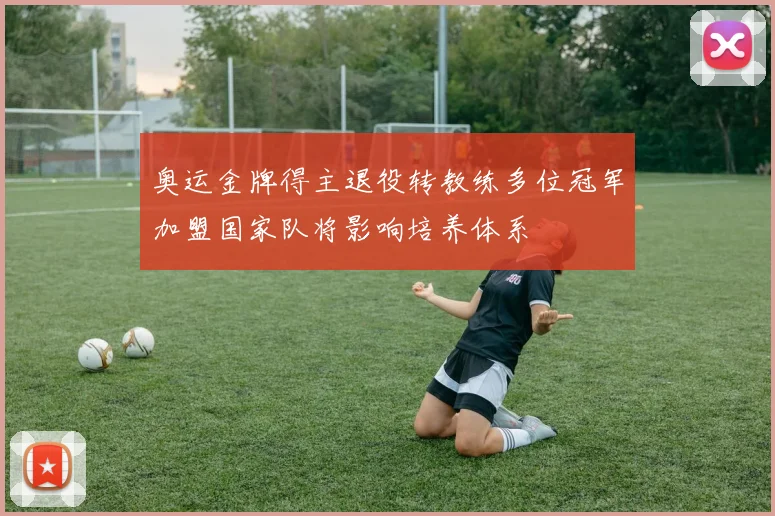 奥运金牌得主退役转教练多位冠军加盟国家队将影响培养体系