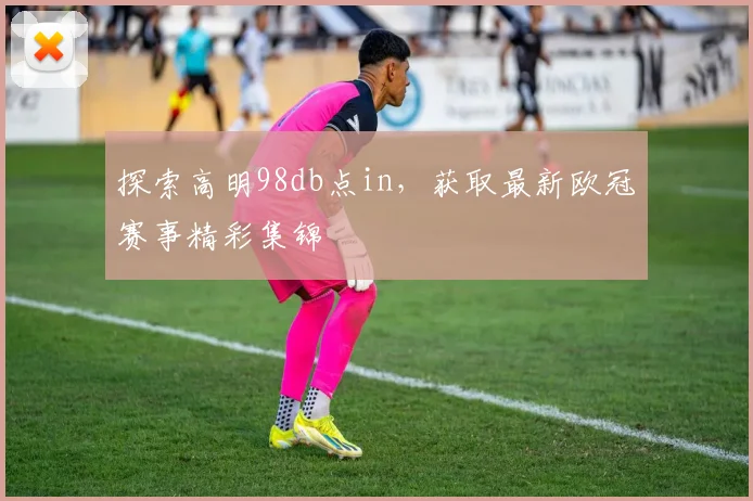 探索高明98db点in,获取最新欧冠赛事精彩集锦