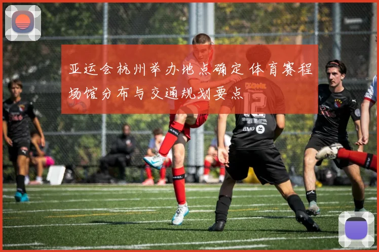 亚运会杭州举办地点确定 体育赛程场馆分布与交通规划要点