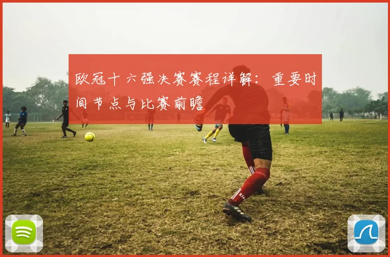 欧冠十六强决赛赛程详解:重要时间节点与比赛前瞻