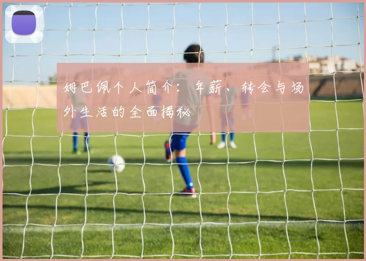 姆巴佩个人简介：年薪、转会与场外生活的全面揭秘