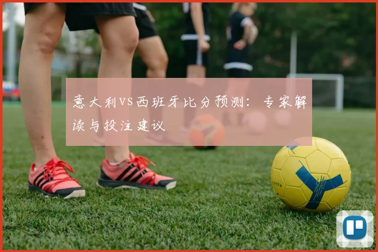 意大利vs西班牙比分预测：专家解读与投注建议