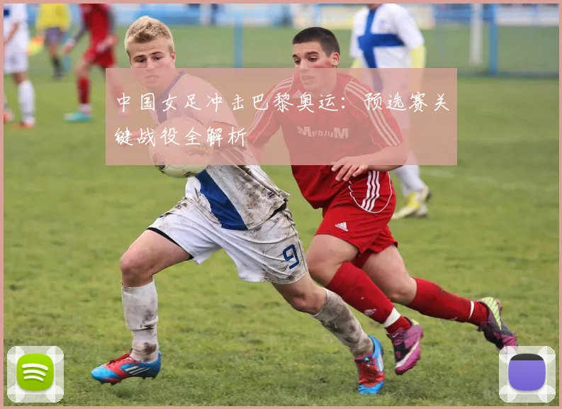 中国女足冲击巴黎奥运：预选赛关键战役全解析