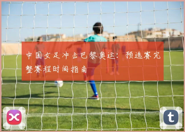 中国女足冲击巴黎奥运：预选赛完整赛程时间指南