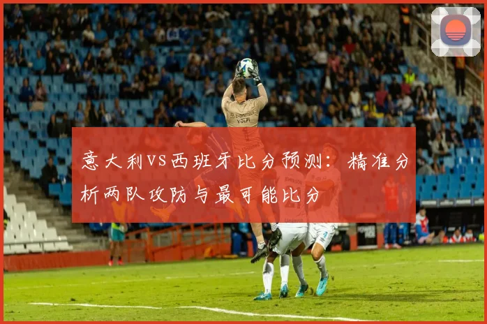 意大利vs西班牙比分预测：精准分析两队攻防与最可能比分