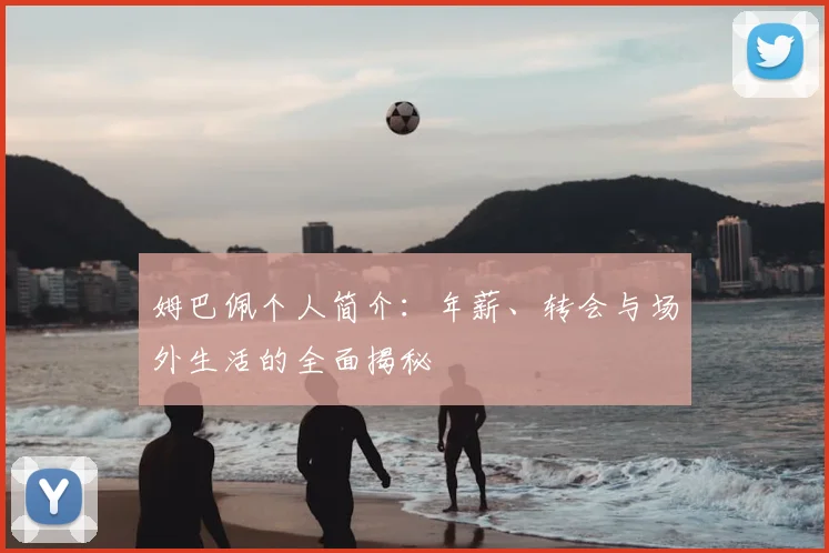 姆巴佩个人简介：年薪、转会与场外生活的全面揭秘